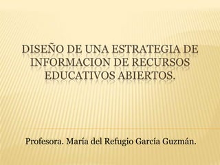 DISEÑO DE UNA ESTRATEGIA DE
INFORMACION DE RECURSOS
EDUCATIVOS ABIERTOS.
Profesora. María del Refugio García Guzmán.
 
