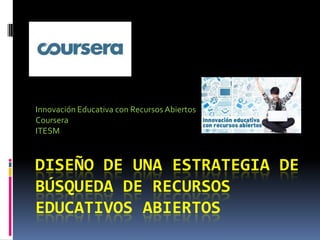 DISEÑO DE UNA ESTRATEGIA DE
BÚSQUEDA DE RECURSOS
EDUCATIVOS ABIERTOS
Innovación Educativa con Recursos Abiertos
Coursera
ITESM
 