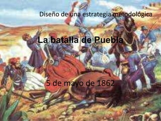 La batalla de Puebla                    5 de mayo de 1862 Diseño de una estrategia metodológica. 