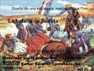 La batalla de Puebla  5 de mayo de 1862 Diseño de una estrategia  metodológica . Elaborado por la profra. Natividad Milagro González  Escuela: Rafael Ramírez Castañeda. De Oluta, Ver 