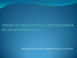 DISEÑO DE UNA ESTRATEGIA METODOLOGICA DE SITUACIÓ-PROBLEMA METODOLOGÍAS PARA EL APRENDIZAJE DE LA HISTORIA 