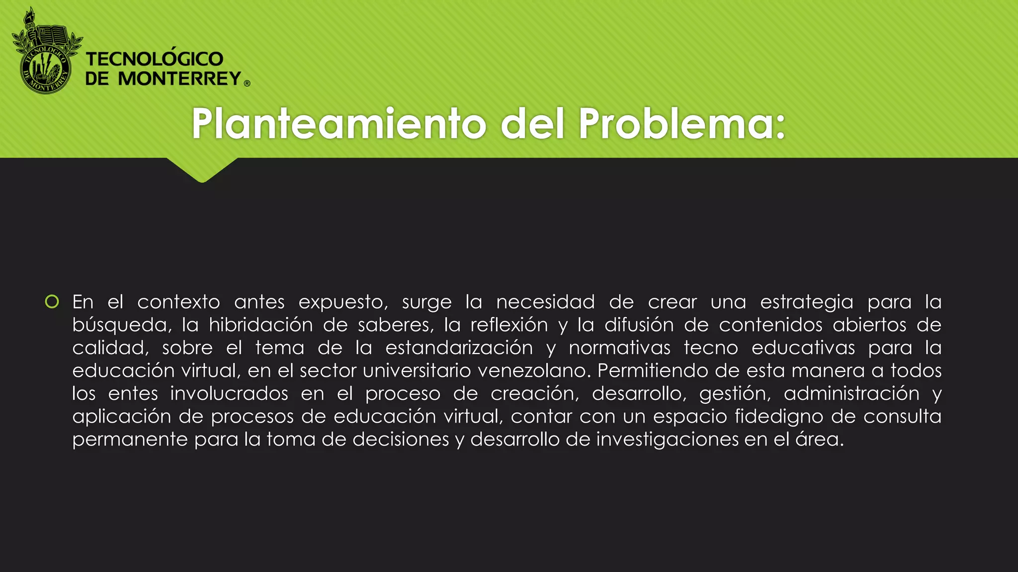Planteamiento del Problema:
 En el contexto antes expuesto, surge la necesidad de crear una estrategia para la
búsqueda, la hibridación de saberes, la reflexión y la difusión de contenidos abiertos de
calidad, sobre el tema de la estandarización y normativas tecno educativas para la
educación virtual, en el sector universitario venezolano. Permitiendo de esta manera a todos
los entes involucrados en el proceso de creación, desarrollo, gestión, administración y
aplicación de procesos de educación virtual, contar con un espacio fidedigno de consulta
permanente para la toma de decisiones y desarrollo de investigaciones en el área.
 