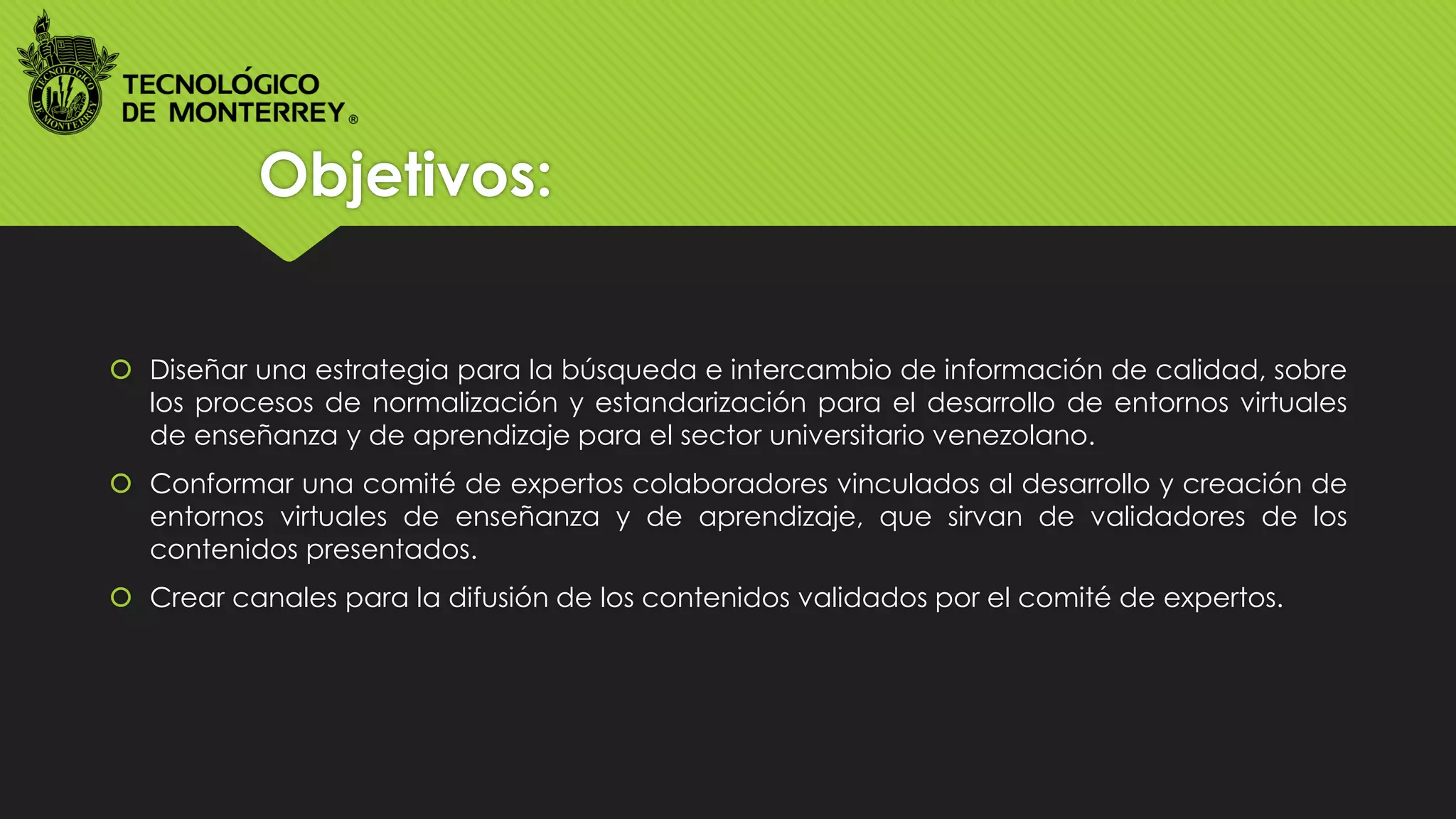 Objetivos:
 Diseñar una estrategia para la búsqueda e intercambio de información de calidad, sobre
los procesos de normalización y estandarización para el desarrollo de entornos virtuales
de enseñanza y de aprendizaje para el sector universitario venezolano.
 Conformar una comité de expertos colaboradores vinculados al desarrollo y creación de
entornos virtuales de enseñanza y de aprendizaje, que sirvan de validadores de los
contenidos presentados.
 Crear canales para la difusión de los contenidos validados por el comité de expertos.
 