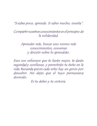 “Si sabes poco, aprende. Si sabes mucho, enseña”.
Compartir nuestros conocimientos es el principio de
la solidaridad.
Aprender más, buscar uno mismo más
conocimientos; conversar
y discutir sobre lo aprendido.
Esos son esfuerzos que te harán mejor, te darán
seguridad y confianza, y permitirán tu éxito en la
vida.Recuerda que en cada niño hay un genio por
descubrir. No dejes que el tuyo permanezca
dormido.
Es tu deber y tu victoria.
 