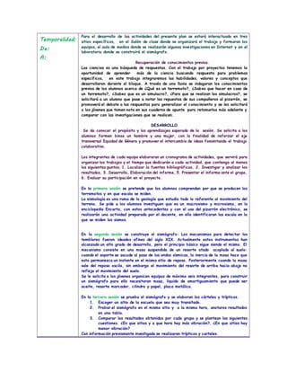 Temporalidad:
De:
A:
Para el desarrollo de las actividades del presente plan se estará interactuado en tres
sitios específicos, en el Salón de clase donde se organizará el trabajo y formaran los
equipos, el aula de medios donde se realizarán algunas investigaciones en Internet y en el
laboratorio donde se construirá el sismógrafo.
Recuperación de conocimientos previos.
Las ciencias es una búsqueda de respuestas. Con el trabajo por proyectos tenemos la
oportunidad de aprender más de la ciencia buscando respuesta para problemas
específicos, en este trabajo integraremos las habilidades, valores y conceptos que
desarrollaron durante el bloque. A través de una lluvia se indagaran los conocimientos
previos de los alumnos acerca de ¿Qué es un terremoto?, ¿Sabes que hacer en caso de
un terremoto?, ¿Sabes que es un simulacro?, ¿Para que se realizan los simulacros?, se
solicitará a un alumno que pase a notar las repuestas de sus compañeros al pizarrón, se
promoverá el debate a las respuestas para generalizar el conocimiento y se les solicitará
a los jóvenes que tomen nota en sus cuaderno de apunte para retomarlos más adelante y
comparar con las investigaciones que se realicen.
DESARROLLO
Se da conocer el propósito y los aprendizajes esperado de la sesión. Se solicita a los
alumnos formen binas un hombre y una mujer, con la finalidad de reforzar el eje
transversal Equidad de Género y promover el intercambio de ideas fomentando el trabajo
colaborativo.
Los integrantes de cada equipo elaboraran un cronograma de actividades, que servirá para
organizar los trabajos y el tiempo que dedicarán a cada actividad, que contenga al menos
los siguientes puntos; 1. Localizar la fuentes bibliográficas, 2. Investigar y analizar los
resultados, 3. Desarrollo, Elaboración del informe, 5. Presentar el informe ante el grupo,
6. Evaluar su participación en el proyecto.
En la primera sesión se pretende que los alumnos comprendan por que se producen los
terremotos y en que escala se miden.
La sismología es una rama de la geología que estudia todo lo referente al movimiento del
terreno. Se pide a los alumnos investiguen que es un macrosismo y microsismo, en la
enciclopedia Encarta, con estos antecedentes y con el uso del pizarrón electrónico, se
realizarán una actividad preparada por el docente, en ella identificaran las escala en la
que se miden los sismos.
En la segunda sesión se construye el sismógrafo: Los mecanismos para detectar los
temblores fueron ideados afines del siglo XIX. Actualmente estos instrumentos han
alcanzado un alto grado de desarrollo, pero el principio básico sigue siendo el mismo. El
mecanismo consiste en una masa suspendida de un resorte atado acoplado al suelo:
cuando el soporte se sacude al paso de las ondas sísmicas, la inercia de la masa hace que
esta permanezca un instante en el mismo sitio de reposo. Posteriormente cuando la masa
sale del reposo oscila, sin embargo el movimiento del resorte de arriba hacia abajo no
refleja el movimiento del suelo.
Se le solicita a los jóvenes organicen equipos de máximo seis integrantes, para construir
un sismógrafo para ello necesitaran masa, liquido de amortiguamiento que puede ser
aceite, resorte marcador, cilindro y papel, placa metálica.
En la tercera sesión se prueba el sismógrafo y se elaboran los cárteles y trípticos.
1. Escoger un sitio de la escuela que sea muy transitado.
2. Probar el sismógrafo en el mismo sitio y a la misma hora, anotaros resultados
en una tabla.
3. Comparar los resultados obtenidos por cada grupo y se plantean las siguientes
cuestiones. ¿En que sitios y a que hora hay más vibración?, ¿En que sitios hay
menor vibración?
Con información previamente investigada se realizaran trípticos y carteles.
 