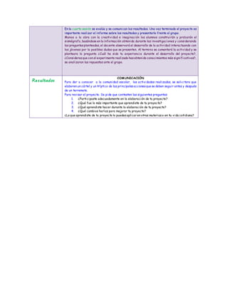 En la cuarta sesión se evalúa y se comunican los resultados. Una vez terminado el proyecto es
importante realizar el informe sobre los resultados y presentarlo frente al grupo.
Manos a la obra con la creatividad e imaginación los alumnos construirán y probarán el
sismógrafo, basándose en la información obtenida durante las investigaciones y considerando
las preguntasplanteadas, el docente observará el desarrollo de la actividad interactuando con
los jóvenes por la posibles dudas que se presenten. Al termino se comentará la actividad y se
planteara la pregunta ¿Cuál ha sido tu experiencia durante el desarrollo del proyecto?,
¿Considerasque con el experimento realizado hasobtenido conocimientos más significativos?,
se analizaran las repuestas ante el grupo.
Resultados
COMUNICACIÓN
Para dar a conocer a la comunidad escolar, las actividades realizadas, se solicitara que
elaboren un cártel y un tríptico de las principalesaccionesque se deben seguir antes y después
de un terremoto.
Para revisar el proyecto. Se pide que contesten las siguientes preguntas:
1. ¿Participaste adecuadamente en la elaboración de tu proyecto?
2. ¿Qué fue lo más importante que aprendiste de tu proyecto?
3. ¿Qué aprendiste hacer durante la elaboración de tu proyecto?
4. ¿Qué cambios harías para mejorar tu proyecto?
¿Lo que aprendiste de tu proyecto lo puedesaplicar en otras materiaso en tu vida cotidiana?
 