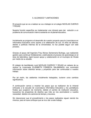 5. ALCANCES Y LIMITACIONES


El proyecto que se va a realizar se va a trabajar en el colegio NICOLAS CUERVO
Y ROJAS

Nuestra función específica es implementar una intranet para dar solución a un
problema de comunicación interno existente en el plantel educativo.



Inicialmente se programo el desarrollo de nuestro proyecto para la Licenciatura en
Informática Educativa como aporte a la celebración de sus 15 años de labores;
debido a políticas internas de la Universidad, no fue posible seguir con este
proceso.


Gracias al apoyo del Ingeniero Frey Alonso Santamaria Buitrago, que realizando
gestión para continuar fortaleciendo y estimulando el proceso de aprendizaje en el
área de telemática, logró buscar apoyo y colaboración en el municipio de Oicatá
por medio de su alcalde.


El colegio de bachillerato rural NICOLAS CUERVO Y ROJAS en cabeza de su
rectora la Licenciada ELIZABETH FONSECA SALAMANCA nos suministró
información sobre distintos temas y proyectos para dar continuidad a nuestro
trabajo.


Por tal razón, los adelantos inicialmente trabajados, tuvieron unos cambios
significativos.


A continuación vamos a mostrar los pasos que se realizaron de la intranet
enfocada a la escuela de Licenciatura Informática Educativa y los pantallazos
finales que surgieron de momento, debido al cambio de institución educativa,
buscamos los programas de diseños que más se nos acomodaran a nuestra
necesidad debido a la carencia de tiempo y recursos.

Sin desconocer que el procedimiento y los pasos realizados siguen siendo los
mismos, para el nuevo enfoque que se va a dar a este trabajo.
 