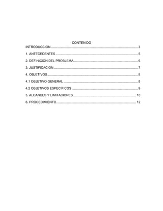 CONTENIDO
INTRODUCCION ................................................................................................. 3

1. ANTECEDENTES ............................................................................................ 5

2. DEFINICION DEL PROBLEMA........................................................................ 6

3. JUSTIFICACION .............................................................................................. 7

4. OBJETIVOS ..................................................................................................... 8

4.1 OBJETIVO GENERAL ................................................................................... 8

4.2 OBJETIVOS ESPECIFICOS .......................................................................... 9

5. ALCANCES Y LIMITACIONES ...................................................................... 10

6. PROCEDIMIENTO ......................................................................................... 12
 