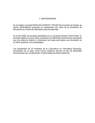 1. ANTECEDENTES


En el colegio municipal NICOLAS CUERVO Y ROJAS del municipio de Oicatá, se
vienen desarrollando procesos de capacitación por parte de la Secretaría de
Educación en el área de Informática para los docentes.


En el año 2008, los docentes participaron en un proyecto llamado “Entre Pares” su
principal objetivo era que todos conocieran las diferentes herramientas educativas
que nos ofrece la internet, e interactuar con estas para lograr una renovación en
su diario quehacer como pedagogos.


Los estudiantes de VII semestre de la Licenciatura en Informática Educativa,
conscientes de su labor como futuros maestros asumen el reto de desarrollar
herramientas que complementen el aprendizaje de estos profesores.
 
