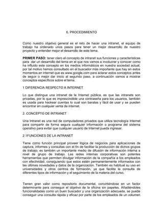 6. PROCEDIMIENTO


Como nuestro objetivo general es el reto de hacer una intranet, el equipo de
trabajo ha ordenado unos pasos para tener un mejor desarrollo de nuestro
proyecto y entender mejor el desarrollo de este tema.

PRIMER PASO: tener claro el concepto de intranet sus funciones y características
para dar un desarrollo del tema en el que nos vamos a involucrar y conocer como
ha influido este concepto en los medios informáticos en nuestra sociedad actual,
por tal motivo hemos consultado en el buscador más importante que hay en estos
momentos en internet que es www.google.com para aclarar estos conceptos antes
de seguir o mejor dar inicio al segundo paso, a continuación vamos a mostrar
conceptos específicos sobre el tema.

1 DIFERENCIA RESPECTO A INTERNET

Lo que distingue una intranet de la Internet pública, es que las intranets son
privadas, por lo que es imprescindible una contraseña para los usuarios, también
es usada para hackear cuentas lo cual son baratas y fácil de usar y se pueden
encontrar en cualquier venta de internet.

2. CONCEPTO DE INTRANET

Una Intranet es una red de computadores privados que utiliza tecnología Internet
para compartir de forma segura cualquier información o programa del sistema
operativo para evitar que cualquier usuario de Internet pueda ingresar.

2.1FUNCIONES DE LA INTRANET

Tiene como función principal proveer lógica de negocios para aplicaciones de
captura, informes y consultas con el fin de facilitar la producción de dichos grupos
de trabajo; es también un importante medio de difusión de información interna a
nivel de grupo de trabajo. Las redes internas corporativas son potentes
herramientas que permiten divulgar información de la compañía a los empleados
con efectividad, consiguiendo que estos estén permanentemente informados con
las últimas novedades y datos de la organización. También es habitual su uso en
universidades y otros centros de formación, ya que facilita la consulta de
diferentes tipos de información y el seguimiento de la materia del curso.


Tienen gran valor como repositorio documental, convirtiéndose en un factor
determinante para conseguir el objetivo de la oficina sin papeles. Añadiéndoles
funcionalidades como un buen buscador y una organización adecuada, se puede
conseguir una consulta rápida y eficaz por parte de los empleados de un volumen
 