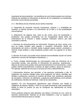 importante de documentación. Los beneficios de una intranet pueden ser enormes.
Estando tal cantidad de información al alcance de los empleados y/o estudiantes
ahorrarán mucho tiempo buscándola.

2.1.1. Beneficios de las intranets de los centros docentes

a. Capacidad de compartir recursos (impresoras, escáner...) y posibilidad de
conexión a Internet (acceso a la información de la Red y a sus posibilidades
comunicativas).

b. Alojamiento de páginas web, tanto la del centro como de estudiantes o
profesores, que pueden consultarse con los navegadores desde todos los
ordenadores de la Intranet o desde cualquier ordenador externo que esté
conectado a Internet.

c. Servicios de almacenamiento de información. Espacios de disco virtual a los
que se puede acceder para guardar y recuperar información desde los
ordenadores del centro y también desde cualquier equipo externo conectado a
Internet. Cada profesor y cada estudiante pueden tener una agenda en el disco
virtual.

d. Servicio de e-mail, que puede incluir diversas funcionalidades (buzón de correo
electrónico, servicio de mensajería instantánea...)

e. Foros, canales bidireccionales de comunicación entre los miembros de la
comunidad escolar, que permiten el intercambio de opiniones, experiencias...
Algunos de estos foros pueden estar permanentemente en funcionamiento, y otros
pueden abrirse temporalmente a petición de algún profesor, grupo de alumnos...
Por ejemplo, tablones de anuncios y servicios de chat y videoconferencia.

f. Instrumentos diversos que permiten, a las personas autorizadas a ello, la
realización de diversos trabajos tales como gestiones de tutoría, plantillas que
faciliten a profesores y alumnos la creación de fichas, test, periódicos; gestiones
de secretaria y dirección; de biblioteca; y gestiones administrativas como petición
de certificados, trámites de matrícula, notas de los estudiantes.

AppServ: Es una herrramienta OpenSource para Windows que facilita la
instalación de Apache, MySQL y PHP en una sola herramienta, esta característica
facilita la tarea al usuario ya que se configuran las aplicaciones de forma
automática.

Como podemos observar este aplicativo nos ofrece 3 servicios en uno, como se
describe anteriormente. Además es de fácil instalación y casi no requiere de
conocimientos técnicos para su manejo.
 