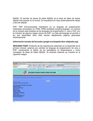 MySQL: El servidor de bases de datos MySQL es la base de datos de fuente
abierta más popular en el mundo. Su arquitectura lo hace extremadamente rápido
y fácil de adaptar.

PHP: PHP (Pre-procesador Hipertexto) es un lenguaje de programación
implantado (enraízado) en HTML HTML-embebed scripting lenguaje. La mayoría
de su sintaxis está prestada de los lenguajes de programación C, Java y Perl, con
la inclusión de algunos rasgos únicos de PHP. La meta del lenguaje es permitir a
los que desarrollan sitios Web escribir rápidamente páginas generadas
dinámicamente.

(Información tomada del buscador google enciclopedia libre wikipedia.org).

SEGUNDO PASO: Partiendo de las experiencias obtenidas en el desarrollo de la
primera intranet, optamos por cambiar de lenguaje de programación de Java a
PHP, manteniendo el diseño de los pantallazos en Dreamweaver y como
manejador de Base de Datos MySQL. El producto obtenido se muestra en la
siguiente imagen.
 