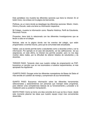 Este pantallazo nos muestra las diferentes opciones que tiene la intranet. En el
botón Inicio, nos enlaza con la página de bienvenida.

Políticas, es un menú donde se despliegan las diferentes opciones: Misión, Visión,
Himno y Escudo, cada una tiene su información respectiva.

Mi Colegio, muestra la información como: Reseña Histórica, Perfil de Estudiante,
Recursos Físicos.

Proyectos, tiene todo lo relacionado con las diferentes Investigaciones que se
llevan a cabo en el colegio.

Noticias, esta es la página donde van los eventos del colegio, que están
programados o eventos futuros, para que la comunidad este actualizada.

Validar, acá es donde permite tanto a estudiantes como a docentes entrar y ver la
información. Por ejemplo en el caso del estudiante, ver las calificaciones de sus
asignaturas, en este último, la intranet nos permite acceder, pero no nos deja
mostrar datos reales, por la dificultad de obtener listados de estudiantes y de
docentes.


TERCER PASO: Teniendo claro que nuestro código de programación es PHP,
buscamos un servidor que se nos acomodara a nuestros requerimientos, el más
apropiado fue AppServer.


CUARTO PASO: Escoger entre los diferentes manejadores de Bases de Datos el
más sencillo en cuestión de manejo y comprensión de sus herramientas.


QUINTO PASO: Buscamos información sobre las diferentes herramientas
seleccionadas y asesorándonos con personas que manejan estos programas,
para obtener unas competencias básicas de su funcionamiento y proceder a la
instalación para su posterior manipulación.

SEXTO PASO: Como se tenía una idea concreta de lo que se iba a hacer, desde
este momento plasmar las ideas que nuestro equipo creyó mas convenientes
desarrollar.
 