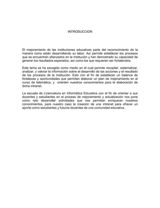 INTRODUCCION




El mejoramiento de las instituciones educativas parte del reconocimiento de la
manera como están desarrollando su labor. Así permite establecer los procesos
que se encuentran afianzados en la institución y han demostrado su capacidad de
generar los resultados esperados, así como los que requieren ser fortalecidos.

Este tema se ha escogido como medio en el cual permite recopilar, sistematizar,
analizar, y valorar la información sobre el desarrollo de las acciones y el resultado
de los procesos de la institución. Esto con el fin de establecer un balance de
fortalezas y oportunidades que permitan elaborar un plan de mejoramiento en el
curso de telemática, y orienten nuestros conocimientos para la elaboración de
dicha intranet.

La escuela de Licenciatura en Informática Educativa con el fin de orientar a sus
docentes y estudiantes en el proceso de mejoramiento y actualización nos pone
como reto desarrollar actividades que nos permitan enriquecer nuestros
conocimientos, para nuestro caso la creación de una intranet para ofrecer un
aporte como estudiantes y futuros docentes de una comunidad educativa.
 
