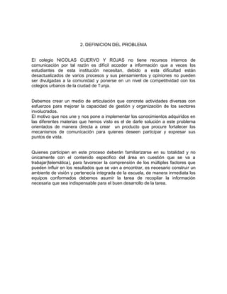 2. DEFINICION DEL PROBLEMA


El colegio NICOLAS CUERVO Y ROJAS no tiene recursos internos de
comunicación por tal razón es difícil acceder a información que a veces los
estudiantes de esta institución necesitan, debido a esta dificultad están
desactualizados de varios procesos y sus pensamientos y opiniones no pueden
ser divulgadas a la comunidad y ponerse en un nivel de competitividad con los
colegios urbanos de la ciudad de Tunja.


Debemos crear un medio de articulación que concrete actividades diversas con
esfuerzos para mejorar la capacidad de gestión y organización de los sectores
involucrados.
El motivo que nos une y nos pone a implementar los conocimientos adquiridos en
las diferentes materias que hemos visto es el de darle solución a este problema
orientados de manera directa a crear un producto que procure fortalecer los
mecanismos de comunicación para quienes deseen participar y expresar sus
puntos de vista.


Quienes participen en este proceso deberán familiarizarse en su totalidad y no
únicamente con el contenido especifico del área en cuestión que se va a
trabajar(telemática), para favorecer la comprensión de los múltiples factores que
pueden influir en los resultados que se van a encontrar, es necesario construir un
ambiente de visión y pertenecía integrada de la escuela, de manera inmediata los
equipos conformados debemos asumir la tarea de recopilar la información
necesaria que sea indispensable para el buen desarrollo de la tarea.
 