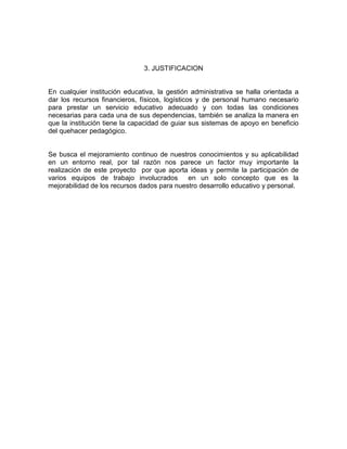 3. JUSTIFICACION


En cualquier institución educativa, la gestión administrativa se halla orientada a
dar los recursos financieros, físicos, logísticos y de personal humano necesario
para prestar un servicio educativo adecuado y con todas las condiciones
necesarias para cada una de sus dependencias, también se analiza la manera en
que la institución tiene la capacidad de guiar sus sistemas de apoyo en beneficio
del quehacer pedagógico.


Se busca el mejoramiento continuo de nuestros conocimientos y su aplicabilidad
en un entorno real, por tal razón nos parece un factor muy importante la
realización de este proyecto por que aporta ideas y permite la participación de
varios equipos de trabajo involucrados       en un solo concepto que es la
mejorabilidad de los recursos dados para nuestro desarrollo educativo y personal.
 
