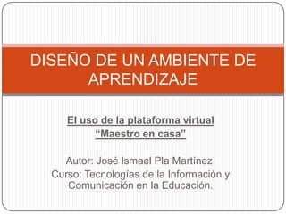 El uso de la plataforma virtual
“Maestro en casa”
Autor: José Ismael Pla Martínez.
Curso: Tecnologías de la Información y
Comunicación en la Educación.
DISEÑO DE UN AMBIENTE DE
APRENDIZAJE
 