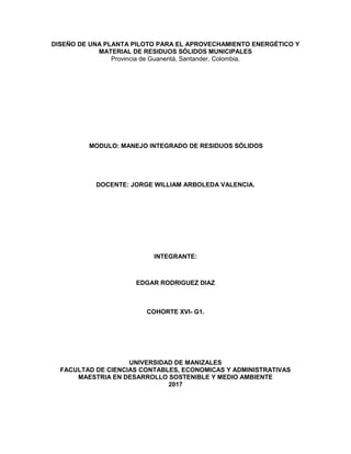 DISEÑO DE UNA PLANTA PILOTO PARA EL APROVECHAMIENTO ENERGÉTICO Y
MATERIAL DE RESIDUOS SÓLIDOS MUNICIPALES
Provincia de Guanentá, Santander, Colombia.
MODULO: MANEJO INTEGRADO DE RESIDUOS SÓLIDOS
DOCENTE: JORGE WILLIAM ARBOLEDA VALENCIA.
INTEGRANTE:
EDGAR RODRIGUEZ DIAZ
COHORTE XVI- G1.
UNIVERSIDAD DE MANIZALES
FACULTAD DE CIENCIAS CONTABLES, ECONOMICAS Y ADMINISTRATIVAS
MAESTRIA EN DESARROLLO SOSTENIBLE Y MEDIO AMBIENTE
2017
 