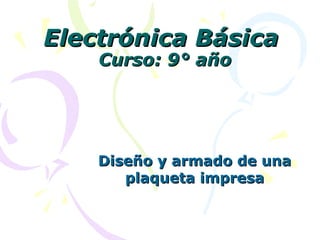 Electrónica BásicaElectrónica Básica
Curso: 9° añoCurso: 9° año
Diseño y armado de unaDiseño y armado de una
plaqueta impresaplaqueta impresa
 