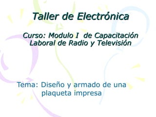 Taller de Electrónica
 Curso: Modulo I de Capacitación
  Laboral de Radio y Televisión




Tema: Diseño y armado de una
      plaqueta impresa
 