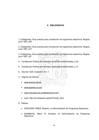 62
8. BIBLIOGRAFIA
1. Coldeportes, Guía practica para constitución de organismos deportivos, Bogota,
junio 1997, p36
2. Co...