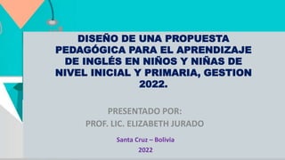 DISEÑO DE UNA PROPUESTA
PEDAGÓGICA PARA EL APRENDIZAJE
DE INGLÉS EN NIÑOS Y NIÑAS DE
NIVEL INICIAL Y PRIMARIA, GESTION
2022.
PRESENTADO POR:
PROF. LIC. ELIZABETH JURADO
Santa Cruz – Bolivia
2022
 