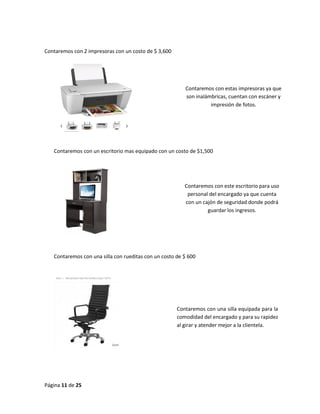 Página 11 de 25 
Contaremos con 2 impresoras con un costo de $ 3,600 
Contaremos con un escritorio mas equipado con un costo de $1,500 
Contaremos con una silla con rueditas con un costo de $ 600 
Contaremos con estas impresoras ya que son inalámbricas, cuentan con escáner y impresión de fotos. 
Contaremos con este escritorio para uso personal del encargado ya que cuenta con un cajón de seguridad donde podrá guardar los ingresos. 
Contaremos con una silla equipada para la comodidad del encargado y para su rapidez al girar y atender mejor a la clientela.  