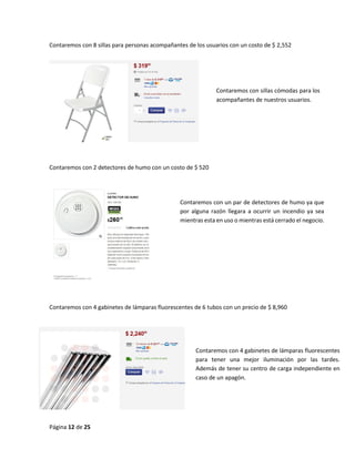 Página 12 de 25 
Contaremos con 8 sillas para personas acompañantes de los usuarios con un costo de $ 2,552 
Contaremos con 2 detectores de humo con un costo de $ 520 
Contaremos con 4 gabinetes de lámparas fluorescentes de 6 tubos con un precio de $ 8,960 
Contaremos con un par de detectores de humo ya que por alguna razón llegara a ocurrir un incendio ya sea mientras esta en uso o mientras está cerrado el negocio. 
Contaremos con 4 gabinetes de lámparas fluorescentes para tener una mejor iluminación por las tardes. Además de tener su centro de carga independiente en caso de un apagón. 
Contaremos con sillas cómodas para los acompañantes de nuestros usuarios.  