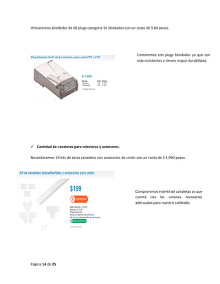 Página 14 de 25 
Utilizaremos alrededor de 60 plugs categoría 5e blindados con un costo de $ 84 pesos. 
 Cantidad de canaletas para interiores y exteriores. 
Necesitaremos 10 kits de estas canaletas con accesorios de unión con un costo de $ 1,990 pesos. 
Contaremos con plugs blindados ya que son más resistentes y tienen mayor durabilidad. 
Compraremos este kit de canaletas ya que cuenta con las uniones necesarias adecuadas para nuestro cableado. 
 