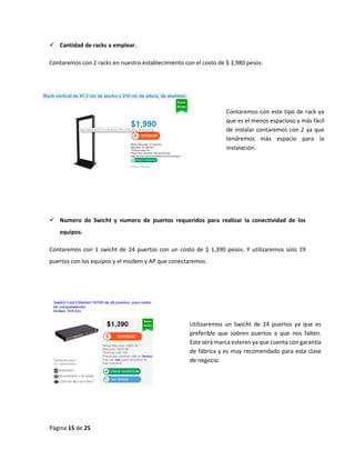 Página 15 de 25 
 Cantidad de racks a emplear. 
Contaremos con 2 racks en nuestro establecimiento con el costo de $ 3,980 pesos. 
 Numero de Swicht y numero de puertos requeridos para realizar la conectividad de los equipos. 
Contaremos con 1 swicht de 24 puertos con un costo de $ 1,390 pesos. Y utilizaremos solo 19 puertos con los equipos y el modem y AP que conectaremos. 
Contaremos con este tipo de rack ya que es el menos espacioso y más fácil de instalar contaremos con 2 ya que tendremos más espacio para la instalación. 
Utilizaremos un Swicht de 24 puertos ya que es preferible que sobren puertos a que nos falten. Este será marca esteren ya que cuenta con garantía de fábrica y es muy recomendado para esta clase de negocio.  