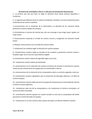 Página 24 de 25 
Secuencia de actividades a llevar a cabo para la instalación del proyecto. 
1.- Lo primero que hay que hacer es elegir la ubicación física donde estamos dispuestos a instalarnos. 
2.- Lo siguiente que debemos hacer es realizar el propósito o temático a la cual nos basaremos para la distribución de nuestro mobiliario. 
3.-comenzaremos con la instalación de la electricidad y la ubicación de los contactos donde pondremos nuestros equipos de cómputo. 
4.-Contrataremos el servicio de internet que más nos convenga el que tenga mayor rapidez con mejor precio. 
5.-Comensaremos realizando el armado de nuestro armario y escogiendo una ubicación donde estará. 
6.-Despues continuaremos con el armado de nuestros cables. 
7.-instalaremos las canaletas según la ubicación de nuestros equipos. 
8.- introduciremos nuestros cables ya armados en las canaletas y pondremos nuestras rosetas o faceplate según sea el caso de lo que hallamos elegido. 
9.-conectaremos nuestro sistema de seguridad según sea el caso. 
10.- Instalaremos nuestro sistema de alumbrado. 
11.-comenzaremos con la colocación de nuestros escritorios de acuerdo al acomodo de nuestras rosetas ya que conectaremos los equipos para la conectividad a internet. 
12.-comensaremos con la colocación de las computadoras sobre su escritorio asignado a cada uno. 
13.-conectaremos nuestros reguladores para la prevención de descargas eléctricas y el daño de nuestros equipos. 
14.- conectaremos nuestros cables de red a los equipos de cómputo para la conectividad de internet y realizar los pasos siguientes. 
15.- instalaremos cada una de las computadoras y les instalaremos el antivirus contratado y el servicio de office contratado. 
16.- conectáremos nuestros equipos con nuestro servidor en este caso la computadora del dueño para tener el control de todos los equipos. 
17.- Colocaremos en su sitio nuestras sillas y bancos de espera y el demás mobiliario restante. 
 