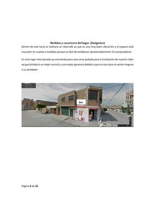 Página 4 de 25 
Medidas y caracteres del lugar. (Imágenes) 
Dentro de este local se realizara un cibercafé ya que es una muy buen ubicación y el espacio está muy bien en cuanto a medidas porque es fácil de establecer aproximadamente 15 computadoras. 
En este lugar está ubicada ya una tienda pero esta sería quitada para la instalación de nuestro ciber ya que brindaría un mejor servicio y una mejor ganancia debido a que en esa zona no existe ninguno a su alrededor. 
6m.  