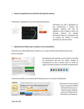 Página 9 de 25 
 Numero de reguladores para protección del equipo de cómputo. 
Utilizaremos 7 reguladores con el costo total de $1,953 pesos. 
 Aplicaciones de software que se requieren en las computadoras. 
Contaremos con office 2010 empresa médium con un costo de $5,625 aproximadamente por mes 
por los 15 equipos. 
Contaremos también con el antivirus Norton By symatec con un costo de $ 10,200 pesos. 
Contaremos con solo 7 reguladores ya 
que conectaremos 2 equipos por 
regulador. Elegimos este tipo de 
regulador ya que si llegara a existir una 
descarga eléctrica los equipos 
permanecen seguros y el regulador solo 
es cuestión de cambiar el fusible 
quemado con costo de 5 pesos. 
Contrataremos este paquete ya que contamos con todas 
las herramientas que este nos brinda. También lo 
contrataremos ya que si nuestro ciber no recibe los 
ingresos suficientes puede ser cancelado inmediatamente. 
Contaremos con este antivirus 
ya que nos garantiza 100% la 
eliminación de los virus en 
nuestros equipos. Además 
cuenta con la detección de 
Antimalware y Antispyware. 
 