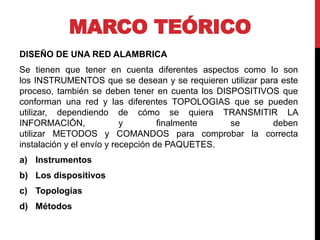 MARCO TEÓRICO
DISEÑO DE UNA RED ALAMBRICA
Se tienen que tener en cuenta diferentes aspectos como lo son
los INSTRUMENTOS que se desean y se requieren utilizar para este
proceso, también se deben tener en cuenta los DISPOSITIVOS que
conforman una red y las diferentes TOPOLOGIAS que se pueden
utilizar, dependiendo de cómo se quiera TRANSMITIR LA
INFORMACIÓN, y finalmente se deben
utilizar METODOS y COMANDOS para comprobar la correcta
instalación y el envío y recepción de PAQUETES.
a) Instrumentos
b) Los dispositivos
c) Topologías
d) Métodos
 