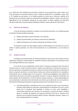 Consideraciones para el diseño didáctico de ambientes virtuales de aprendizaje: una propuesta basada en...
es un intento por crear ambientes que promuevan cambios en lo que la gente hace, sabe y siente, con la
meta de impulsar el crecimiento personal, social e intelectual” (Mayer,1987, en Castañeda y López, 1993,
p. 13). Partiendo de esta postura, en el modelo propuesto se asume que la instrucción, además de la
adquisición de conocimientos, debe incluir el desarrollo de habilidades, actitudes y valores. Es por ello que,
dependiendo de las características específicas de cada proyecto, se deben establecer las intenciones
educativas adecuadas incluyendo siempre habilidades actitudes y valores además de conocimientos.
4.3. Definición de objetivos
En función del enfoque señalado con respecto a las intenciones educativas, en el modelo propuesto
se utilizarán tres tipos de objetivos generales:
a) Objetivos declarativos, estarán enfocados a los contenidos.
b) Objetivos procedimentales, para destacar el desarrollo de habilidades.
c) Objetivos actitudinales, para orientar la adquisición de actitudes y valores.
Es importante recordar que estos objetivos orientan el diseño global de la instrucción por lo que se
refieren a aspectos generales, con cierto nivel de abstracción en su planteamiento y uso de verbos de
acción.
4.4. Análisis curricular
El modelo que se presenta puede ser utilizado para planear nuevos cursos o para mejorar cursos ya
establecidos mediante la implementación de ambientes virtuales de aprendizaje y la incorporación de las
cinco estrategias didácticas que se proponen.
En el caso de cursos ya establecidos, puede mejorar y enriquecer el programa inicial. Para ello es
necesario tomar en cuenta los factores internos y externos que determinan la intervención educativa. En
términos generales, los especialistas coinciden en señalar tres fuentes fundamentales para el desarrollo de
planes y programas de estudio o currículo formal: la fuente socio-cultural, que determina las necesidades y
requerimientos que la sociedad espera de la educación; la fuente psico-pedagógica, que establece las
características del proceso de enseñanza-aprendizaje tomando en cuenta las diferencias individuales y los
estilos cognitivos de los estudiantes con el fin de alcanzar mejores resultados y; la fuente epistemológica, la
cual corresponde a la naturaleza misma del área del conocimiento que es objeto del curso. De acuerdo con
ello Stenhose (1984) propone responder las siguientes preguntas para la planeación de un curso:
a) ¿Qué debe aprenderse y enseñarse en este curso o programa? (es decir, ¿qué conocimientos,
actitudes y valores deben ser adquiridos o desarrollados por el estudiante en el curso?, ¿qué se
espera que el estudiante haya aprendido al terminar el curso?, ¿qué habilidades y
conocimientos debe tener para continuar con el programa?, ¿qué tipo de valores y actitudes
espera la sociedad del egresado del programa educativo? Para ello es necesario tener
presente que los proyectos educativos deben incorporar habilidades actitudes y valores y no
sólo contenidos basados en conceptos).
Revista Iberoamericana de Educación (ISSN: 1681-5653)
• 13 •
 