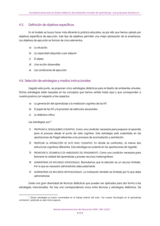 Consideraciones para el diseño didáctico de ambientes virtuales de aprendizaje: una propuesta basada en...
4.5. Definición de objetivos específicos
En el modelo se busca hacer más eficiente la práctica educativa, es por ello que hemos optado por
objetivos específicos de ejecución. Este tipo de objetivos permiten una mejor planeación de la enseñanza.
Los objetivos de ejecución se forman de cinco elementos:
a) La situación.
b) La capacidad adquirida o por adquirir.
c) El objeto.
d) Una acción observable.
e) Las condiciones de ejecución.
4.6. Selección de estrategias y medios instruccionales
Llegado este punto, se proponen cinco estrategias didácticas para el diseño de ambientes virtuales.
Dichas estrategias están basadas en los conceptos que hemos vertido hasta aquí y que corresponden a
nuestra postura con respecto a tres aspectos:
a) La generación del aprendizaje y la mediación cognitiva de las NT.
b) El papel de las NT y la provisión de estímulos sensoriales.
c) La didáctica crítica.
Las estrategias son12
:
1) PROPICIAR EL DESEQUILIBRIO COGNITIVO. Como una condición necesaria para preparar al aprendiz
para el proceso desde el punto de vista cognitivo. Esta estrategia está sustentada en las
aportaciones de Piaget referentes a los procesos de acomodación y asimilación.
2) PROPICIAR LA INTERACCIÓN DE ALTO NIVEL COGNITIVO. En donde se confrontan, al menos dos
estructuras cognitivas diferentes. Esta estrategia se sustenta en las aportaciones de Vygotski.
3) PROMOVER EL DESARROLLO DE HABILIDADES DEL PENSAMIENTO. Como una condición necesaria para
favorecer la calidad del aprendizaje y proveer recursos metacognitivos.
4) ADMINISTRAR LOS RECURSOS ATENCIONALES. Recordamos que la atención es un recurso limitado.
Por lo que es necesario administrarlo adecuadamente.
5) ADMINISTRAR LOS RECURSOS MOTIVACIONALES. La motivación también es limitada por lo que debe
administrarse.
Existe una gran diversidad de técnicas didácticas que pueden ser aplicadas para dar forma a las
estrategias mencionadas. No hay una correspondencia única entre técnicas y estrategias didácticas. De
12
Dichas estrategias ya fueron comentadas en el trabajo anterior del autor: “Las nuevas Tecnologías en el aprendizaje
contractivo”, publicado en este mismo espacio.
Revista Iberoamericana de Educación (ISSN: 1681-5653)
• 15 •
 