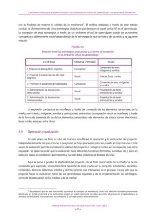 Consideraciones para el diseño didáctico de ambientes virtuales de aprendizaje: una propuesta basada en...
con la finalidad de mejorar la calidad de la enseñanza14
. El análisis realizado a través de este trabajo
condujo al planteamiento de cinco estrategias didácticas que destacan el papel de las NT en el aprendizaje.
La expresión de esas estrategias a través de un ambiente virtual de aprendizaje puede ser puramente
conceptual o abiertamente visual dependiendo de la estrategia de que se trate y de acuerdo a la siguiente
relación.
FIGURA 4.6.
Relación entre las estrategias propuestas y su forma de expresión
en el ambiente virtual de aprendizaje
ESTRATEGIA FORMA DE EXPRESIÓN MEDIO
1. Propiciar el desequilibrio cognitivo. Conceptual
Contenidos de texto,
Imágenes y sonidos.
2. Propiciar la interacción de alto nivel
cognitivo.
Visual Enlaces, foros, correo.
3. Promover el desarrollo de habilidades. Conceptual
Contenido de texto, imágenes
y sonidos.
4. Administración de los recursos
atencionales.
Visual
Presentación de texto
animaciones y sonidos.
5. Administración de los recursos
motivacionales.
Visual
Presentación de texto
animaciones y sonidos.
La expresión conceptual se manifiesta a través del contenido de los elementos sensoriales de la
interfaz como texto, imágenes, sonidos y animaciones, entre otros. La expresión visual se manifiesta a través
de la forma de presentación de dichos elementos sensoriales y de elementos de enlace (correo electrónico,
foros y video enlaces, entre otros).
4.9. Operación y evaluación
En esta etapa se lleva a cabo de manera simultánea la operación y la evaluación del proyecto.
Independientemente de que el curso o programa se haya planeado para ser puesto en marcha una o más
veces, la evaluación permite corroborar la validez del proyecto o corregir el rumbo en los aspectos que así lo
requieran. Se debe recordar que la evaluación tiene diferentes funciones (formativa, sumativa, etc.), pero en
todos los casos es constante y permanente y no sólo debe realizarse al finalizar el curso.
Aquí se pone a prueba la efectividad del proyecto. No se trata únicamente de la interfaz o de los
contenidos por separado; el resultado final depende de todo y todos en su conjunto: estudiantes, docentes,
contenidos, técnicas didácticas, interfaz y demás factores que intervienen en el proceso. Es por ello que se
propone hacer la evaluación tanto de los aprendizajes logrados y de la implementación de estrategias,
como de la adecuación de los medios y de la interfaz.
14
Recordamos que en este documento asumimos el concepto de enseñanza como una intención formativa previamente
planificada en donde el docente y las instituciones juegan un papel importante, sin dejar de centrar el proceso en el aprendizaje y la
actividad del estudiante. Esta propuesta se contrapone al concepto pasivo de la enseñanza.
Revista Iberoamericana de Educación (ISSN: 1681-5653)
• 17 •
 