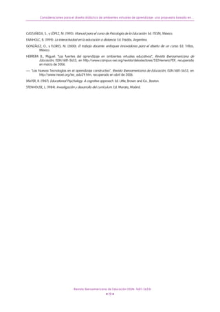 Consideraciones para el diseño didáctico de ambientes virtuales de aprendizaje: una propuesta basada en...
CASTAÑEDA, S., y LÓPEZ, M. (1993): Manual para el curso de Psicología de la Educación. Ed. ITESM, México.
FAINHOLC, B. (1999): La interactividad en la educación a distancia. Ed. Paidós, Argentina.
GONZÁLEZ, O., y FLORES, M. (2000): El trabajo docente: enfoques innovadores para el diseño de un curso. Ed. Trillas,
México.
HERRERA B., Miguel: “Las fuentes del aprendizaje en ambientes virtuales educativos”, Revista Iberoamericana de
Educación, ISSN:1681-5653, en http://www.campus-oei.org/revista/deloslectores/352Herrera.PDF, recuperado
en marzo de 2006.
—: “Las Nuevas Tecnologías en el aprendizaje constructivo”, Revista Iberoamericana de Educación, ISSN:1681-5653, en
http://www.rieoei.org/tec_edu29.htm, recuperado en abril de 2006.
MAYER, R. (1987): Educational Psychology. A cognitive approach. Ed. Little, Brown and Co., Boston.
STENHOUSE, L. (1984): Investigación y desarrollo del currículum. Ed. Morata, Madrid.
Revista Iberoamericana de Educación (ISSN: 1681-5653)
• 19 •
 