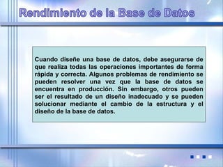 Cuando diseñe una base de datos, debe asegurarse de
que realiza todas las operaciones importantes de forma
rápida y correcta. Algunos problemas de rendimiento se
pueden resolver una vez que la base de datos se
encuentra en producción. Sin embargo, otros pueden
ser el resultado de un diseño inadecuado y se pueden
solucionar mediante el cambio de la estructura y el
diseño de la base de datos.
 