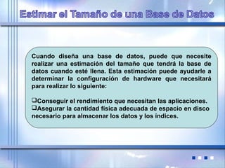Cuando diseña una base de datos, puede que necesite
realizar una estimación del tamaño que tendrá la base de
datos cuando esté llena. Esta estimación puede ayudarle a
determinar la configuración de hardware que necesitará
para realizar lo siguiente:
Conseguir el rendimiento que necesitan las aplicaciones.
Asegurar la cantidad física adecuada de espacio en disco
necesario para almacenar los datos y los índices.
 