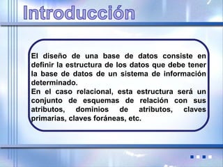 El diseño de una base de datos consiste en
definir la estructura de los datos que debe tener
la base de datos de un sistema de información
determinado.
En el caso relacional, esta estructura será un
conjunto de esquemas de relación con sus
atributos, dominios de atributos, claves
primarias, claves foráneas, etc.
 