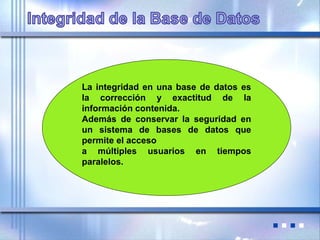 La integridad en una base de datos es
la corrección y exactitud de la
información contenida.
Además de conservar la seguridad en
un sistema de bases de datos que
permite el acceso
a múltiples usuarios en tiempos
paralelos.
 