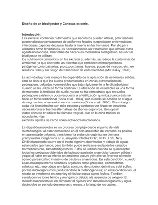 Diseño de un biodigestor y Canecas en serie.
Introducción:
Las excretas contienen nutrimentos que loscultivos pueden utilizar, pero también
poseenaltas concentraciones de coliformes fecales queproducen enfermedades
infecciosas, capaces decausar hasta la muerte en los humanos. Por ello,para
utilizarlas como fertilizantes, es necesariodarles un tratamiento que elimine estos
agentesinfecciosos. Una forma de hacerlo es mediantela biodigestión. Al usar un
biodigestor se utilizan
los nutrimentos contenidos en las excretas y, además, se reduce la contaminación
ambiental, ya que convierte las excretas que contienen microorganismos
patógenos como bacterias, protozoos, larvas, huevos, pupas de insectos, etc., en
residuos útiles y sin riesgo de transmisión de enfermedades (McCaskey, 1990).
La actividad agrícola siempre ha dependido de la aplicación de estiércoles sólidos,
esto se debe a que los suelos predominantes en zonas extremadamente
pedregosos, delgados ypermeables que baja rápidamente la fertilidad original
cuando se les utiliza en forma continua. La utilización de estiércoles es una forma
de mantener la fertilidad del suelo, ya que se ha demostrado que en suelos
pedregosos existemuy poca respuesta a la fertilización química,cuando ésta se
hace en forma tradicional (Soria et al., 1994), sólo cuando se dosifica en el agua
de riego se han observado buenos resultados(Soria et al., 2000). Sin embargo,
cada día losestiércoles son más escasos y costosos por loque se considera
necesario buscar fuentesalternativas de abonos orgánicos. Una opción
viable consiste en utilizar la biomasa vegetal, que en la zona tropical es
abundante, y las
excretas líquidas de cerdo como activadoresmicrobianos.
La digestión anaerobia es un proceso complejo desde el punto de vista
microbiológico; al estar enmarcado en el ciclo anaerobio del carbono, es posible
en ausencia de oxígeno, transformar la sustancia orgánica en biomasa
ycompuestos inorgánicos en su mayoría volátiles:CO2, NH3, H2S, N2 y
CH4Naturalmente ocurre en el tracto digestivo deanimales y debajo de aguas
estancadas opantanos, pero también puede realizarse endepósitos cerrados
herméticamente, llamadosdigestores. Estos se utilizan cuando se quierecaptar
todos los productos obtenidos de ladescomposición anaerobia (gases y sólidos),
yaque al haber en su interior un ambiente oscuro ysin aire se favorece el medio
óptimo para elcultivo intensivo de bacterias anaerobias. En esta condición, cuando
seacumulan polímeros naturales orgánicos como proteínas, carbohidratos,
celulosa, etc., seproduce un rápido consumo de oxígeno, del nitrato y del sulfato
por los microorganismos,produciéndose la metanogénesis; en estascondiciones, el
nitrato se transforma en amonioy el fósforo queda como fosfato. También
sereducen los iones férrico y mangánico, debido ala ausencia de oxígeno. El
método básicoconsiste en alimentar al digestor con materialesorgánicos y agua,
dejándolos un período desemanas o meses, a lo largo de los cuales,
 