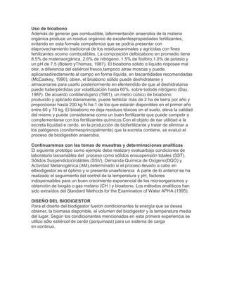 Uso de bioabono
Además de generar gas combustible, lafermentación anaerobia de la materia
orgánica produce un residuo orgánico de excelentespropiedades fertilizantes,
evitando en esta formala competencia que se podría presentar con
elaprovechamiento tradicional de los residuosanimales y agrícolas con fines
fertilizantes ocomo combustibles. La composición delbioabono en promedio tiene
8.5% de materiaorgánica, 2.6% de nitrógeno, 1.5% de fósforo,1.0% de potasio y
un pH de 7.5 (Botero yThomas, 1987). El bioabono sólido o líquido noposee mal
olor, a diferencia del estiércol fresco,tampoco atrae moscas y puede
aplicarsedirectamente al campo en forma líquida, en lascantidades recomendadas
(McCaskey, 1990); obien, el bioabono sólido puede deshidratarse y
almacenarse para usarlo posteriormente en elentendido de que al deshidratarse
puede haberpérdidas por volatilización hasta 60%, sobre todode nitrógeno (Day,
1987). De acuerdo conMandujano (1981), un metro cúbico de bioabono
producido y aplicado diariamente, puede fertilizar más de 2 ha de tierra por año y
proporcionar hasta 200 kg N ha-1 de los que estarán disponibles en el primer año
entre 60 y 70 kg. El bioabono no deja residuos tóxicos en el suelo, eleva la calidad
del mismo y puede considerarse como un buen fertilizante que puede competir o
complementarse con los fertilizantes químicos.Con el objeto de dar utilidad a la
excreta líquidad e cerdo, en la producción de biofertilizante y tratar de eliminar a
los patógenos (coniformesprincipalmente) que la excreta contiene, se evaluó el
proceso de biodigestión anaerobia.
Continuaremos con las tomas de muestras y determinaciones analíticas
El siguiente prototipo como ejemplo debe realizary evaluarbajo condiciones de
laboratorio lasvariables del proceso como sólidos ensuspensión totales (SST),
Sólidos SuspendidosVolátiles (SSV), Demanda Química de Oxígeno(DQO) y
Actividad Metanogénica (AM),determinado si el proceso llevado a cabo en
elbiodigestor es el óptimo y si presenta unaeficiencia A parte de lo anterior se ha
realizado el seguimiento del control de la temperatura y pH, factores
indispensables para un buen crecimiento exponencial de los microorganismos y
obtención de biogás o gas metano (CH ) y bioabono. Los métodos analíticos han
sido extraídos del Standard Methods for the Examination of Water APHA (1995).
DISEÑO DEL BIODIGESTOR
Para el diseño del biodigestor fueron condicionantes la energía que se desea
obtener, la biomasa disponible, el volumen del biodigestor y la temperatura media
del lugar. Según los condicionantes mencionados en esta primera experiencia se
utilizo sólo estiércol de cerdo (porquinaza) para un sistema de carga
en continuo.
 