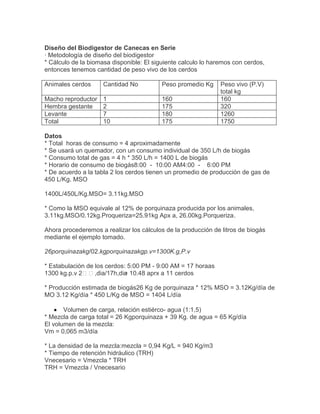 Diseño del Biodigestor de Canecas en Serie
· Metodología de diseño del biodigestor
* Cálculo de la biomasa disponible: El siguiente calculo lo haremos con cerdos,
entonces tenemos cantidad de peso vivo de los cerdos
Animales cerdos Cantidad No Peso promedio Kg Peso vivo (P.V)
total kg
Macho reproductor 1 160 160
Hembra gestante 2 175 320
Levante 7 180 1260
Total 10 175 1750
Datos
* Total horas de consumo = 4 aproximadamente
* Se usará un quemador, con un consumo individual de 350 L/h de biogás
* Consumo total de gas = 4 h * 350 L/h = 1400 L de biogás
* Horario de consumo de biogás8:00 - 10:00 AM4:00 - 6:00 PM
* De acuerdo a la tabla 2 los cerdos tienen un promedio de producción de gas de
450 L/Kg. MSO
1400L/450L/Kg.MSO= 3.11kg.MSO
* Como la MSO equivale al 12% de porquinaza producida por los animales,
3.11kg.MSO/0.12kg.Proqueriza=25.91kg Apx a, 26.00kg.Porqueriza.
Ahora procederemos a realizar los cálculos de la producción de litros de biogás
mediante el ejemplo tomado.
26porquinazakg/02.kgporquinazakgp.v=1300K.g,P.v
* Estabulación de los cerdos: 5:00 PM - 9:00 AM = 17 horaas
1300 kg.p.v 2,dia/17h,dia= 10.48 aprx a 11 cerdos
* Producción estimada de biogás26 Kg de porquinaza * 12% MSO = 3.12Kg/día de
MO 3.12 Kg/día * 450 L/Kg de MSO = 1404 L/día
Volumen de carga, relación estiérco- agua (1:1,5)
* Mezcla de carga total = 26 Kgporquinaza + 39 Kg. de agua = 65 Kg/día
El volumen de la mezcla:
Vm = 0,065 m3/día
* La densidad de la mezcla:mezcla = 0,94 Kg/L = 940 Kg/m3
* Tiempo de retención hidráulico (TRH)
Vnecesario = Vmezcla * TRH
TRH = Vmezcla / Vnecesario
 