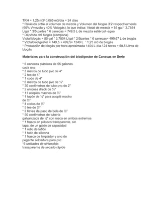 TRH = 1.25 m3/ 0.065 m3/día = 24 días
* Relación entre el volumen de mezcla y Volumen del biogás 3:2 respectivamente
(60% Vmezcla y 40% Vbiogás), lo que indica: Vtotal de mezcla = 55 gal * 3.7854
L/gal * 3/5 partes * 6 canecas = 749.5 L de mezcla estiércol -agua
* Depósito del biogás (campana)
Vtotal biogás = 55 gal * 3.7854 L/gal * 2/5partes * 6 canecas= 499.67 L de biogás
* Vtotalbiodigestor = 749,5 + 499,5= 1249 L ˜ 1,25 m3 de biogás
* Producción de biogás por hora aproximada 1404 L-día / 24 horas = 58.5 Litros de
biogás
Materiales para la construcción del biodigestor de Canecas en Serie
* 6 canecas plásticas de 55 galones
cada una
* 3 metros de tubo pvc de 4"
* 2 tee de 4"
* 1 codo de 4"
* 6 metros de tubo pvc de ½"
* 30 centímetros de tubo pvc de 2"
* 2 uniones dreck de ½"
* 11 acoples machos de ½"
* 1 tapón de ½" para acoplé macho
de ½"
* 4 codos de ½"
* 5 tee de ½"
* 2 llaves de paso de bola de ½"
* 50 centímetros de tubería
galvanizada de ½" con rosca en ambos extremos
* 1 frasco en plástico transparente, sin
tapa, de un galón de capacidad
* 1 rollo de teflón
* 1 tubo de silicona
* 1 frasco de limpiador y uno de
pegante soldadura para pvc
*6 unidades de sintesolda
transparente de secado rápido
 