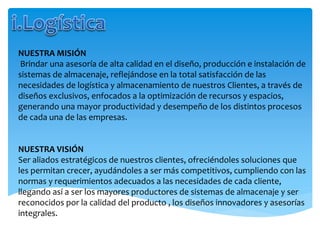 NUESTRA MISIÓN
Brindar una asesoría de alta calidad en el diseño, producción e instalación de
sistemas de almacenaje, reflejándose en la total satisfacción de las
necesidades de logística y almacenamiento de nuestros Clientes, a través de
diseños exclusivos, enfocados a la optimización de recursos y espacios,
generando una mayor productividad y desempeño de los distintos procesos
de cada una de las empresas.
NUESTRA VISIÓN
Ser aliados estratégicos de nuestros clientes, ofreciéndoles soluciones que
les permitan crecer, ayudándoles a ser más competitivos, cumpliendo con las
normas y requerimientos adecuados a las necesidades de cada cliente,
llegando así a ser los mayores productores de sistemas de almacenaje y ser
reconocidos por la calidad del producto , los diseños innovadores y asesorías
integrales.
 