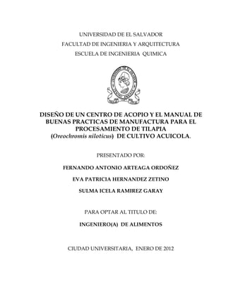 UNIVERSIDAD DE EL SALVADOR
FACULTAD DE INGENIERIA Y ARQUITECTURA
ESCUELA DE INGENIERIA QUIMICA
DISEÑO DE UN CENTRO DE ACOPIO Y EL MANUAL DE
BUENAS PRACTICAS DE MANUFACTURA PARA EL
PROCESAMIENTO DE TILAPIA
(Oreochromis niloticus) DE CULTIVO ACUICOLA.
PRESENTADO POR:
FERNANDO ANTONIO ARTEAGA ORDOÑEZ
EVA PATRICIA HERNANDEZ ZETINO
SULMA ICELA RAMIREZ GARAY
PARA OPTAR AL TITULO DE:
INGENIERO(A) DE ALIMENTOS
CIUDAD UNIVERSITARIA, ENERO DE 2012
 