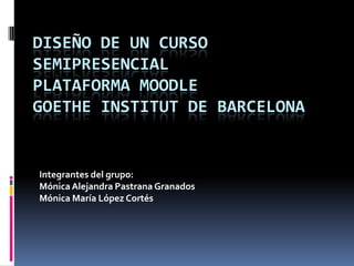 Diseño de un curso semipresencial Plataforma Moodle Goethe Institut de Barcelona Integrantes del grupo: Mónica Alejandra Pastrana Granados Mónica María López Cortés 