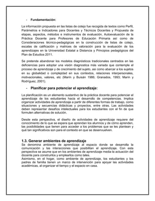 - Fundamentación: 
La información propuesta en las listas de cotejo fue recogida de textos como Perfil, 
Parámetros e Indicadores para Docentes y Técnicos Docentes y Propuesta de 
etapas, aspectos, métodos e instrumentos de evaluación, Autoevaluación de la 
Práctica Docente para Profesores de Educación Primaria así como de 
Consideraciones técnico-pedagógicas en la construcción de listas de cotejo, 
escalas de calificación y matrices de valoración para la evaluación de los 
aprendizajes en la Universidad Estatal a Distancia y Principios pedagógicos del 
Plan de Estudios 2011. 
Se pretende abandonar los modelos diagnósticos tradicionales centrados en las 
deficiencias para adoptar una visión diagnostica más variada que contemple el 
proceso de aprendizaje y de crecimiento del sujeto, asi como abarcar a los sujetos 
en su globalidad o complejidad en sus contextos, relaciones interpersonales, 
motivacionales, valores, etc (Marín y Buisán 1986; Granados, 1993; Marín y 
Rodríguez, 2001). 
- Planificar para potenciar el aprendizaje: 
La planificación es un elemento sustantivo de la práctica docente para potenciar el 
aprendizaje de los estudiantes hacia el desarrollo de competencias. Implica 
organizar actividades de aprendizaje a partir de diferentes formas de trabajo, como 
situaciones y secuencias didácticas y proyectos, entre otras. Las actividades 
deben representar desafíos intelectuales para los estudiantes con el fin de que 
formulen alternativas de solución. 
Desde esta perspectiva, el diseño de actividades de aprendizaje requiere del 
conocimiento de lo que se espera que aprendan los alumnos y de cómo aprenden, 
las posibilidades que tienen para acceder a los problemas que se les plantean y 
qué tan significativos son para el contexto en que se desenvuelven. 
1.3. Generar ambientes de aprendizaje 
Se denomina ambiente de aprendizaje al espacio donde se desarrolla la 
comunicación y las interacciones que posibilitan el aprendizaje. Con esta 
perspectiva se asume que en los ambientes de aprendizaje media la actuación del 
docente para construirlos y emplearlos como tales. 
Asimismo, en el hogar, como ambiente de aprendizaje, los estudiantes y los 
padres de familia tienen un marco de intervención para apoyar las actividades 
académicas, al organizar el tiempo y el espacio en casa. 
 